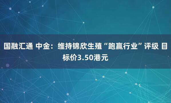国融汇通 中金：维持锦欣生殖“跑赢行业”评级 目标价3.50港元