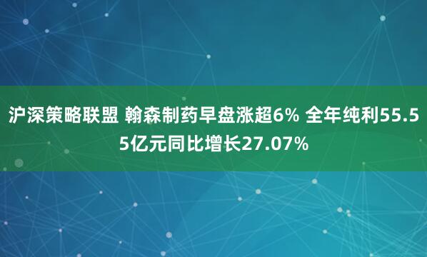 沪深策略联盟 翰森制药早盘涨超6% 全年纯利55.55亿元同比增长27.07%