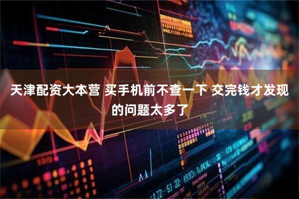 天津配资大本营 买手机前不查一下 交完钱才发现的问题太多了