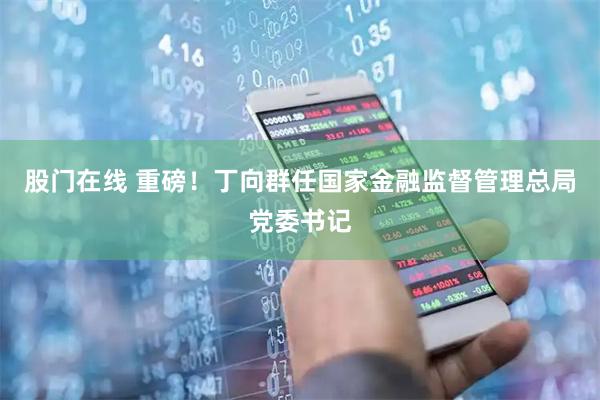 股门在线 重磅！丁向群任国家金融监督管理总局党委书记